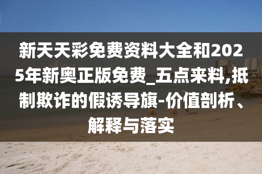 新天天彩免費(fèi)資料大全和2025年新奧正版免費(fèi)_五點(diǎn)來(lái)料,抵制欺詐的假誘導(dǎo)旗-價(jià)值剖析、解釋與落實(shí)