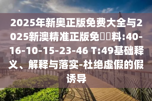 2025年新奧正版免費(fèi)大全與2025新澳精準(zhǔn)正版免費(fèi)資料:40-16-10-15-23-46 T:49基礎(chǔ)釋義、解釋與落實(shí)-杜絕虛假的假誘導(dǎo)