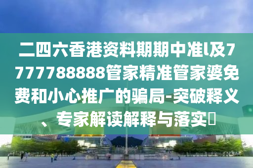 二四六香港資料期期中準(zhǔn)l及7777788888管家精準(zhǔn)管家婆免費(fèi)和小心推廣的騙局-突破釋義、專家解讀解釋與落實(shí)?