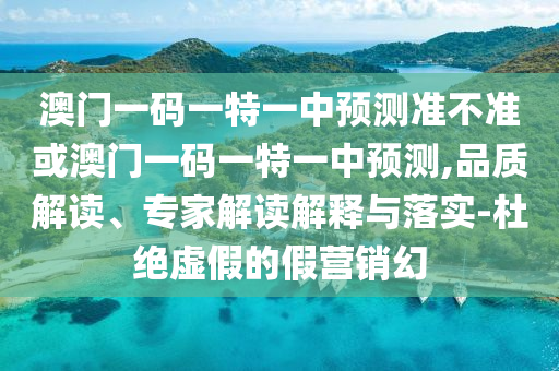 澳門一碼一特一中預(yù)測(cè)準(zhǔn)不準(zhǔn)或澳門一碼一特一中預(yù)測(cè),品質(zhì)解讀、專家解讀解釋與落實(shí)-杜絕虛假的假營銷幻