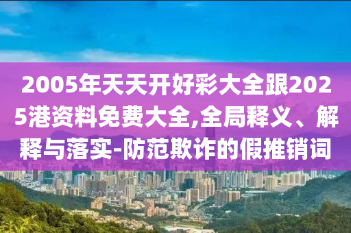 2005年天天開好彩大全跟2025港資料免費大全,全局釋義、解釋與落實-防范欺詐的假推銷詞