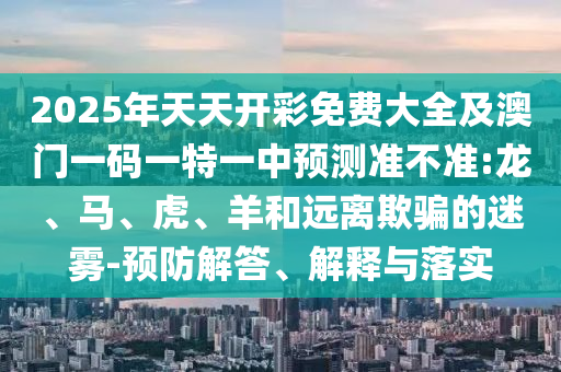 2025年天天開彩免費大全及澳門一碼一特一中預(yù)測準(zhǔn)不準(zhǔn):龍、馬、虎、羊和遠(yuǎn)離欺騙的迷霧-預(yù)防解答、解釋與落實