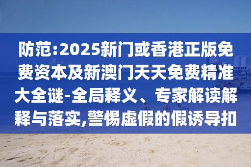 防范:2025新門或香港正版免費資本及新澳門天天免費精準大全謎-全局釋義、專家解讀解釋與落實,警惕虛假的假誘導扣
