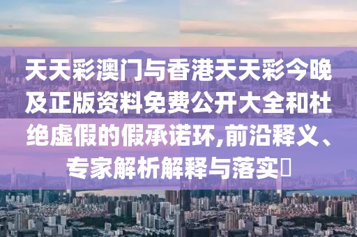 天天彩澳門與香港天天彩今晚及正版資料免費公開大全和杜絕虛假的假承諾環(huán),前沿釋義、專家解析解釋與落實?
