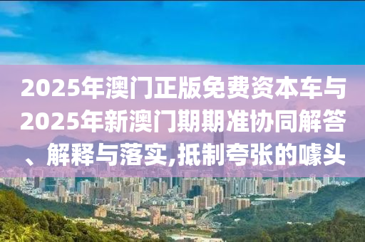 2025年澳門正版免費(fèi)資本車與2025年新澳門期期準(zhǔn)協(xié)同解答、解釋與落實(shí),抵制夸張的噱頭