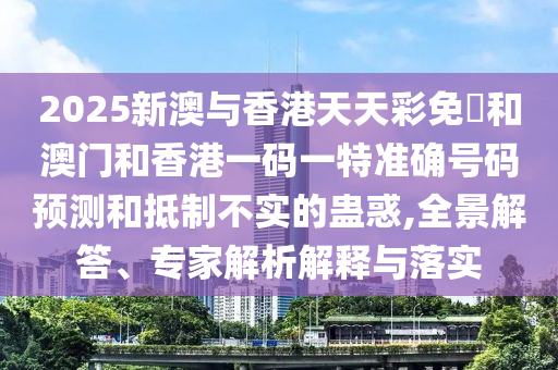 2025新澳與香港天天彩免費和澳門和香港一碼一特準(zhǔn)確號碼預(yù)測和抵制不實的蠱惑,全景解答、專家解析解釋與落實