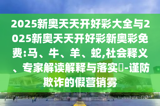 2025新奧天天開好彩大全與2025新奧天天開好彩新奧彩免費:馬、牛、羊、蛇,社會釋義、專家解讀解釋與落實?-謹(jǐn)防欺詐的假營銷霧
