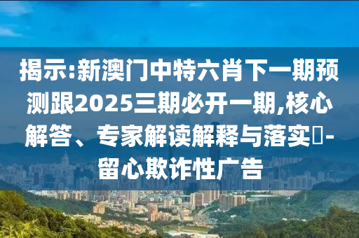 揭示:新澳門中特六肖下一期預(yù)測跟2025三期必開一期,核心解答、專家解讀解釋與落實?-留心欺詐性廣告