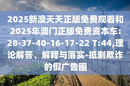 2025新澳天天正版免費(fèi)觀看和2025年澳門正版免費(fèi)資本車:28-37-40-16-17-22 T:44,理論解答、解釋與落實(shí)-抵制欺詐的假廣告圈