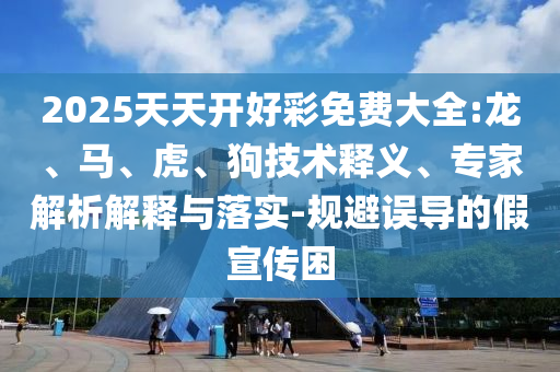 2025天天開好彩免費大全:龍、馬、虎、狗技術(shù)釋義、專家解析解釋與落實-規(guī)避誤導(dǎo)的假宣傳困