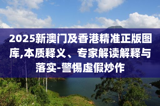 2025新澳門(mén)及香港精準(zhǔn)正版圖庫(kù),本質(zhì)釋義、專(zhuān)家解讀解釋與落實(shí)-警惕虛假炒作