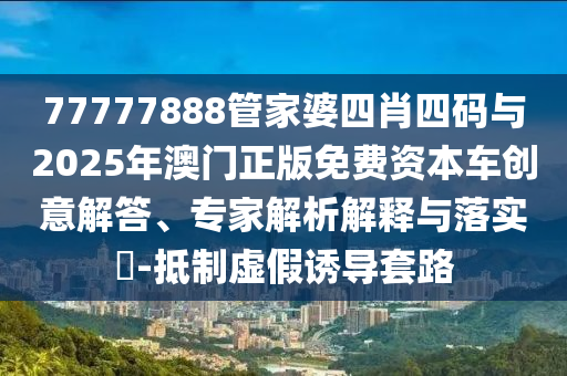 77777888管家婆四肖四碼與2025年澳門正版免費(fèi)資本車創(chuàng)意解答、專家解析解釋與落實(shí)?-抵制虛假誘導(dǎo)套路
