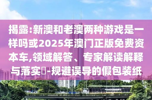 揭露:新澳和老澳兩種游戲是一樣嗎或2025年澳門正版免費(fèi)資本車,領(lǐng)域解答、專家解讀解釋與落實(shí)?-規(guī)避誤導(dǎo)的假包裝紙